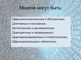 Модели могут быть:

феноменологические и абстрактные;
активные и пассивные;
статические и динамические;
дискретные и непрерывные;
детерминированные и стохастические;
функциональные и объектные.
 