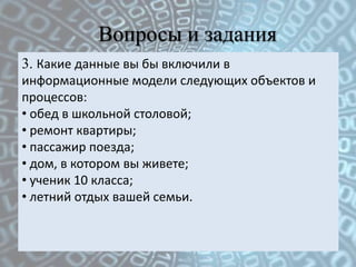 Вопросы и задания
3. Какие данные вы бы включили в
информационные модели следующих объектов и
процессов:
• обед в школьной столовой;
• ремонт квартиры;
• пассажир поезда;
• дом, в котором вы живете;
• ученик 10 класса;
• летний отдых вашей семьи.
 