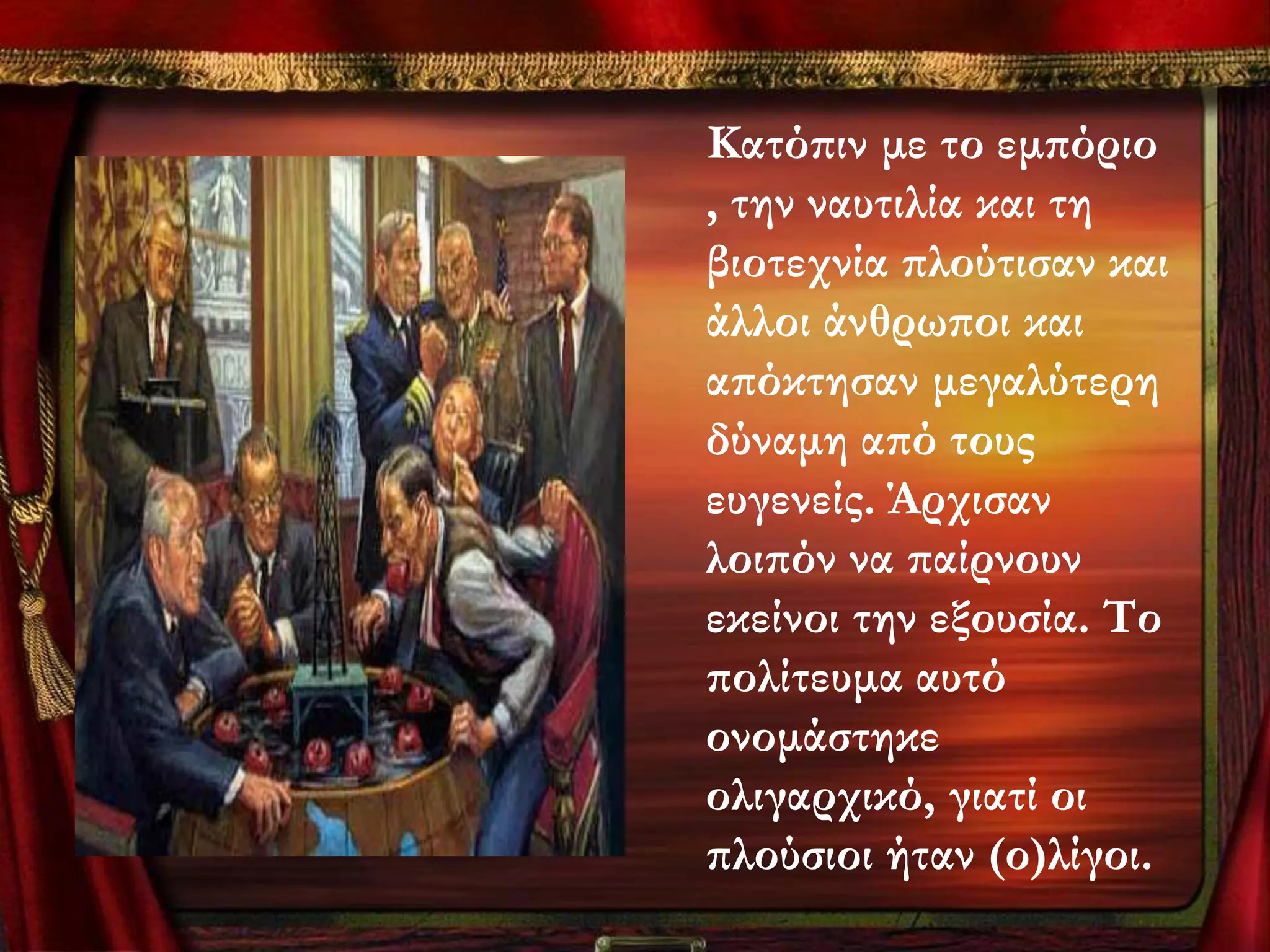 Κατόπιν με το εμπόριο
, την ναυτιλία και τη
βιοτεχνία πλούτισαν και
άλλοι άνθρωποι και
απόκτησαν μεγαλύτερη
δύναμη από τους
ευγενείς. Άρχισαν
λοιπόν να παίρνουν
εκείνοι την εξουσία. Σο
πολίτευμα αυτό
ονομάστηκε
ολιγαρχικό, γιατί οι
πλούσιοι ήταν (ο)λίγοι.
 