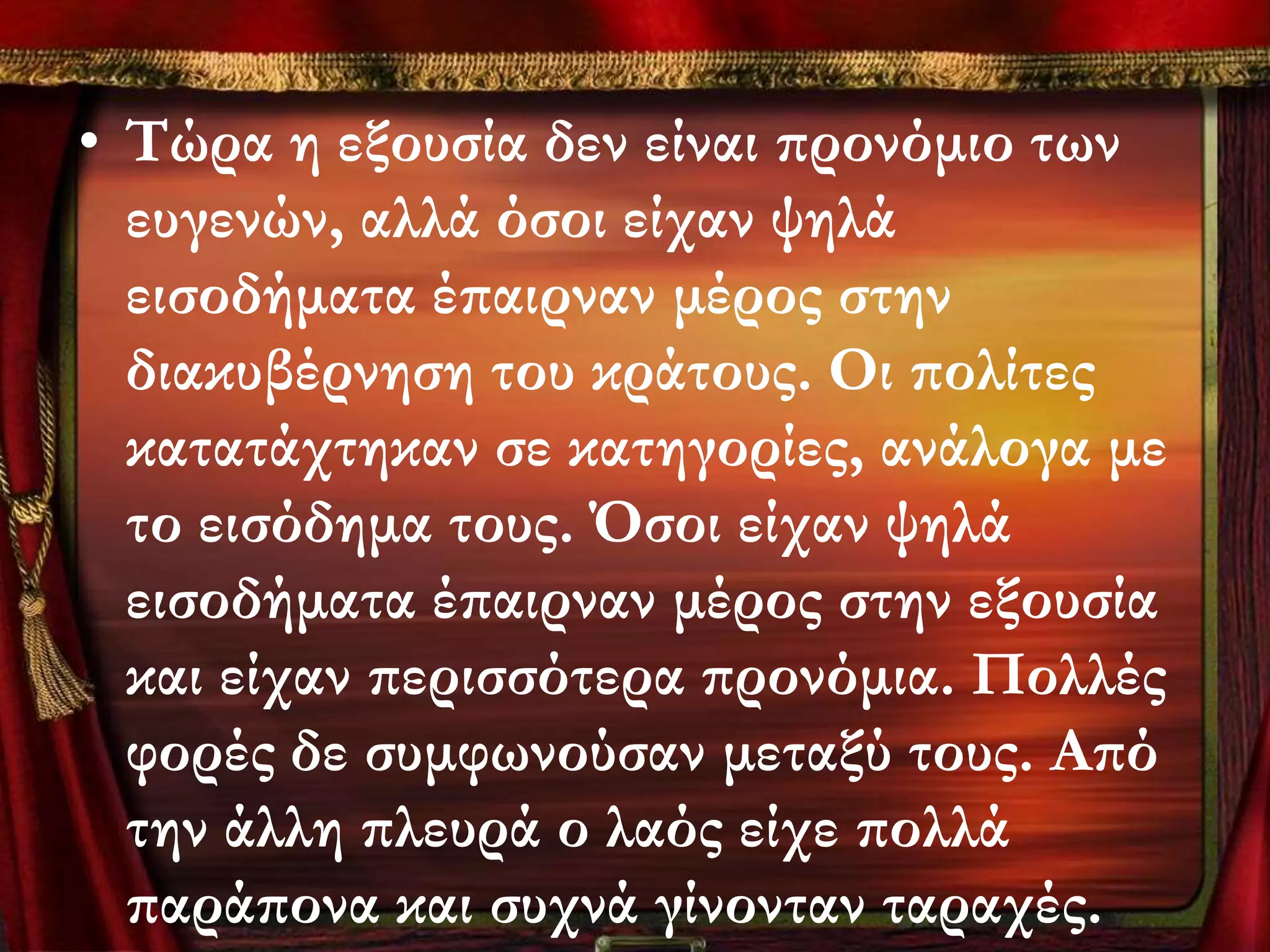 • Σώρα η εξουσία δεν είναι προνόμιο των
  ευγενών, αλλά όσοι είχαν ψηλά
  εισοδήματα έπαιρναν μέρος στην
  διακυβέρνηση του κράτους. Οι πολίτες
  κατατάχτηκαν σε κατηγορίες, ανάλογα με
  το εισόδημα τους. Όσοι είχαν ψηλά
  εισοδήματα έπαιρναν μέρος στην εξουσία
  και είχαν περισσότερα προνόμια. Πολλές
  φορές δε συμφωνούσαν μεταξύ τους. Από
  την άλλη πλευρά ο λαός είχε πολλά
  παράπονα και συχνά γίνονταν ταραχές.
 