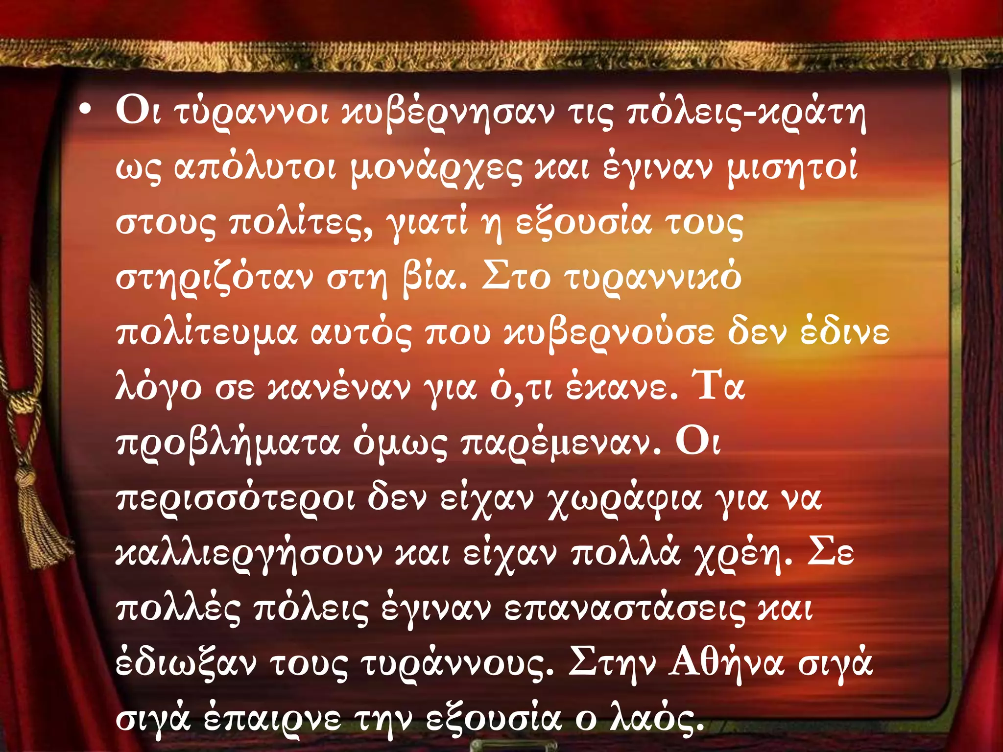 • Οι τύραννοι κυβέρνησαν τις πόλεις-κράτη
  ως απόλυτοι μονάρχες και έγιναν μισητοί
  στους πολίτες, γιατί η εξουσία τους
  στηριζόταν στη βία. ΢το τυραννικό
  πολίτευμα αυτός που κυβερνούσε δεν έδινε
  λόγο σε κανέναν για ό,τι έκανε. Σα
  προβλήματα όμως παρέµεναν. Οι
  περισσότεροι δεν είχαν χωράφια για να
  καλλιεργήσουν και είχαν πολλά χρέη. ΢ε
  πολλές πόλεις έγιναν επαναστάσεις και
  έδιωξαν τους τυράννους. ΢την Αθήνα σιγά
  σιγά έπαιρνε την εξουσία ο λαός.
 