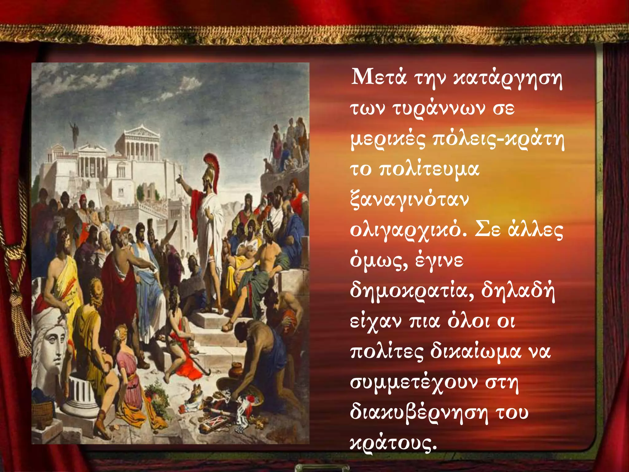 Μετά την κατάργηση
των τυράννων σε
μερικές πόλεις-κράτη
το πολίτευμα
ξαναγινόταν
ολιγαρχικό. ΢ε άλλες
όμως, έγινε
δημοκρατία, δηλαδή
είχαν πια όλοι οι
πολίτες δικαίωμα να
συμμετέχουν στη
διακυβέρνηση του
κράτους.
 