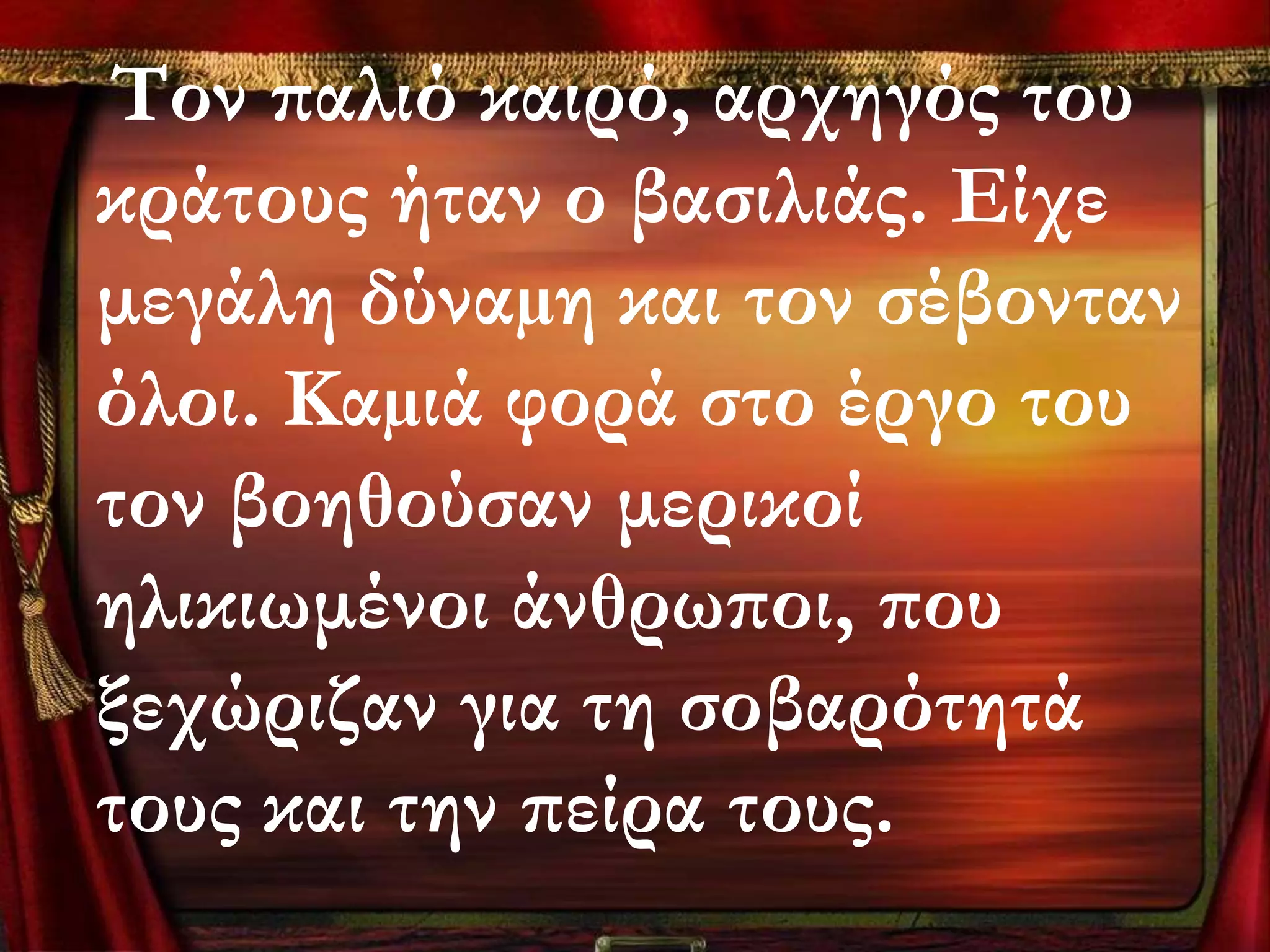 Σον παλιό καιρό, αρχηγός του
κράτους ήταν ο βασιλιάς. Είχε
μεγάλη δύναµη και τον σέβονταν
όλοι. Καµιά φορά στο έργο του
τον βοηθούσαν μερικοί
ηλικιωμένοι άνθρωποι, που
ξεχώριζαν για τη σοβαρότητά
τους και την πείρα τους.
 