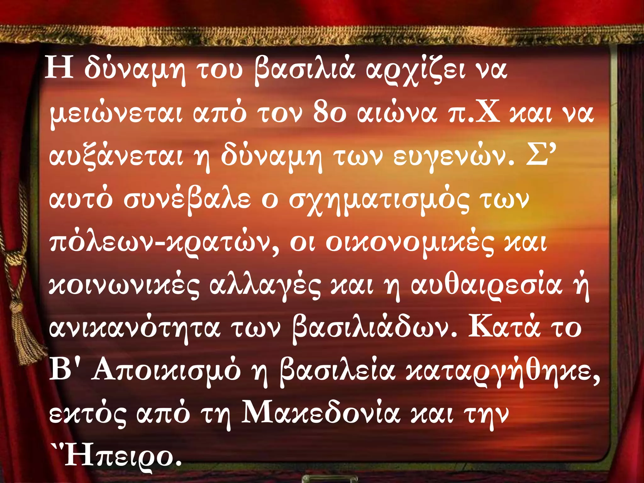 Η δύναμη του βασιλιά αρχίζει να
μειώνεται από τον 8ο αιώνα π.Χ και να
αυξάνεται η δύναμη των ευγενών. ΢’
αυτό συνέβαλε ο σχηματισμός των
πόλεων-κρατών, οι οικονομικές και
κοινωνικές αλλαγές και η αυθαιρεσία ή
ανικανότητα των βασιλιάδων. Κατά το
Β' Αποικισμό η βασιλεία καταργήθηκε,
εκτός από τη Μακεδονία και την
`Ήπειρο.
 