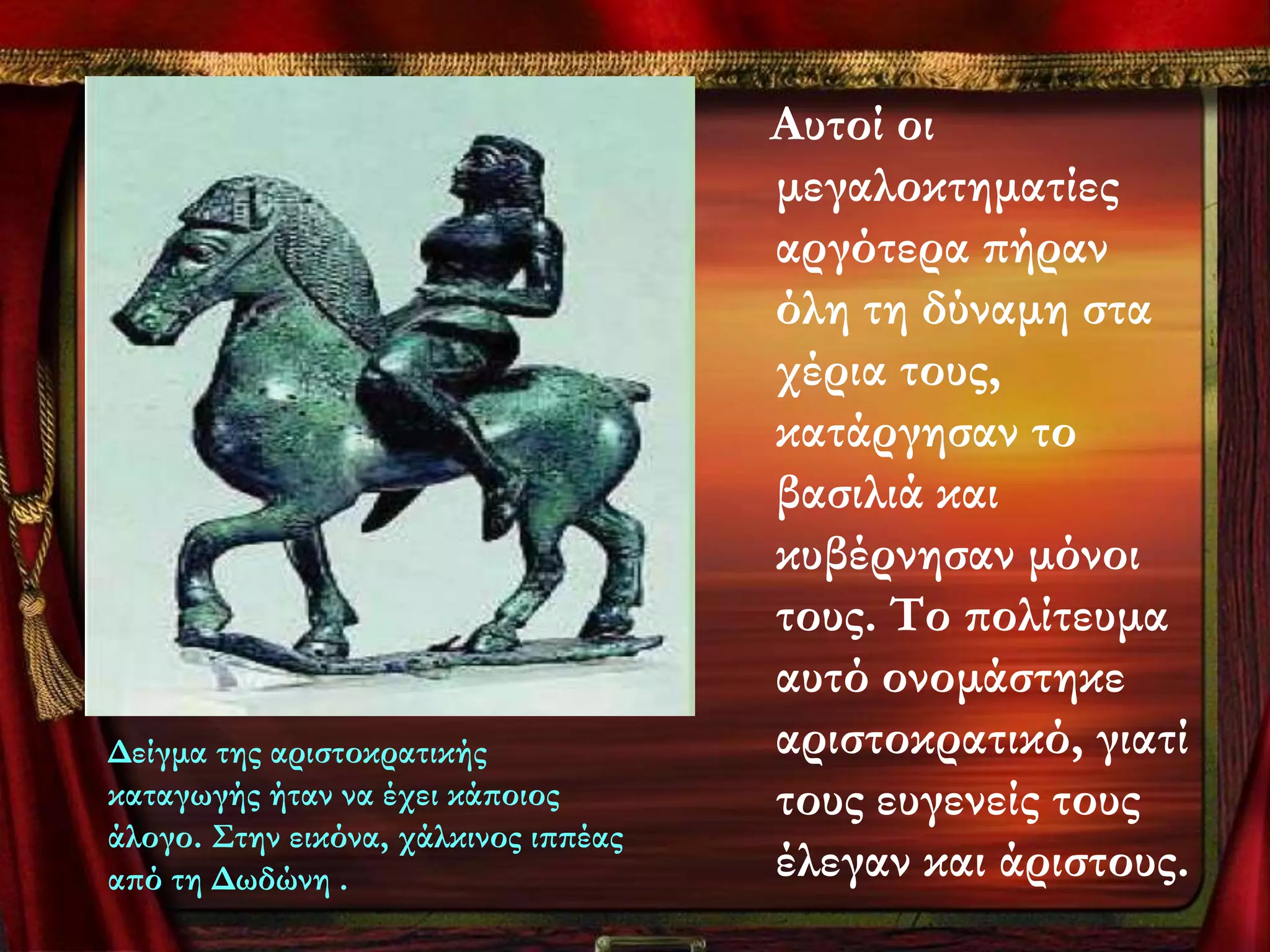 Αυτοί οι
                                      μεγαλοκτηματίες
                                      αργότερα πήραν
                                      όλη τη δύναμη στα
                                      χέρια τους,
                                      κατάργησαν το
                                      βασιλιά και
                                      κυβέρνησαν μόνοι
                                      τους. Σο πολίτευμα
                                      αυτό ονομάστηκε
Δείγμα της αριστοκρατικής             αριστοκρατικό, γιατί
καταγωγής ήταν να έχει κάποιος        τους ευγενείς τους
άλογο. ΢την εικόνα, χάλκινος ιππέας
από τη Δωδώνη .                       έλεγαν και άριστους.
 
