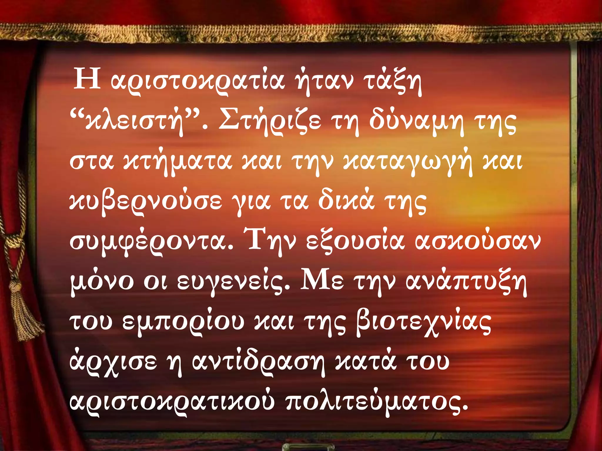 Η αριστοκρατία ήταν τάξη
“κλειστή”. ΢τήριζε τη δύναμη της
στα κτήματα και την καταγωγή και
κυβερνούσε για τα δικά της
συμφέροντα. Σην εξουσία ασκούσαν
μόνο οι ευγενείς. Με την ανάπτυξη
του εμπορίου και της βιοτεχνίας
άρχισε η αντίδραση κατά του
αριστοκρατικού πολιτεύματος.
 