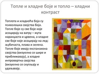 Топле и хладне боје и топло – хладни
                контраст
Топлота и хладноћа боја су
психолошка својства боја.
Топле боје су све боје које
асоцирају на ватру – жута
наранџаста и црвена, а хладне
све боје које асоцирају на лед:
љубичаста, плава и зелена.
Топле боје имају експанзиона
својства (визуелно се шире и
приближавају), а хладне
интровертна својства
(визуелно се скупљају и
удаљавају.
 