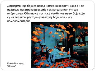 Дисхармонија боја се некад намерно користи како би се
изазвала негативна реакција посматрача или утисак
вибрирања. Обично се постиже комбиновањем боја које
су на великом растојању на кругу боја, али нису
комплементарне.




Сенди Скоглунд,
“Освета”
 