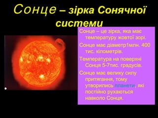 Сонце– зірка Сонячної
    системи
        Сонце – це зірка, яка має
          температуру жовтої зорі.
        Сонце має діаметр1млн. 400
          тис. кілометрів.
        Температура на поверхні
          Сонця 5-7тис. градусів.
        Сонце має велику силу
          притягання, тому
          утворились планети, які
          постійно рухаються
          навколо Сонця.
 