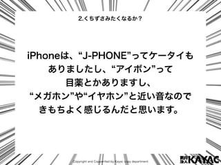 Copyright and Copywrited by Kayac copy department
iPhoneは、 J-PHONE ってケータイも
ありましたし、 アイボン って
目薬とかありますし、
メガホン や イヤホン と近い音なので
...