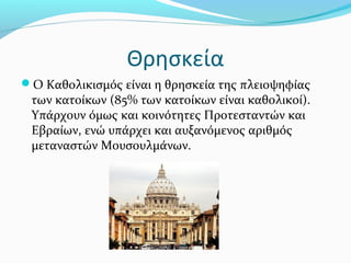 Θρησκεία
Ο Καθολικισμός είναι η θρησκεία της πλειοψηφίας
 των κατοίκων (85% των κατοίκων είναι καθολικοί).
 Υπάρχουν όμως και κοινότητες Προτεσταντών και
 Εβραίων, ενώ υπάρχει και αυξανόμενος αριθμός
 μεταναστών Μουσουλμάνων.
 