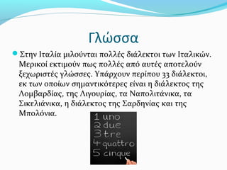 Γλώσσα
Στην Ιταλία μιλούνται πολλές διάλεκτοι των Ιταλικών.
 Μερικοί εκτιμούν πως πολλές από αυτές αποτελούν
 ξεχωριστές γλώσσες. Υπάρχουν περίπου 33 διάλεκτοι,
 εκ των οποίων σημαντικότερες είναι η διάλεκτος της
 Λομβαρδίας, της Λιγουρίας, τα Ναπολιτάνικα, τα
 Σικελιάνικα, η διάλεκτος της Σαρδηνίας και της
 Μπολόνια.
 