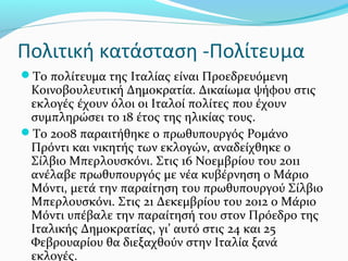Πολιτική κατάσταση -Πολίτευμα
Το πολίτευμα της Ιταλίας είναι Προεδρευόμενη
 Κοινοβουλευτική Δημοκρατία. Δικαίωμα ψήφου στις
 εκλογές έχουν όλοι οι Ιταλοί πολίτες που έχουν
 συμπληρώσει το 18 έτος της ηλικίας τους.
Το 2008 παραιτήθηκε ο πρωθυπουργός Ρομάνο
 Πρόντι και νικητής των εκλογών, αναδείχθηκε ο
 Σίλβιο Μπερλουσκόνι. Στις 16 Νοεμβρίου του 2011
 ανέλαβε πρωθυπουργός με νέα κυβέρνηση ο Μάριο
 Μόντι, μετά την παραίτηση του πρωθυπουργού Σίλβιο
 Μπερλουσκόνι. Στις 21 Δεκεμβρίου του 2012 ο Μάριο
 Μόντι υπέβαλε την παραίτησή του στον Πρόεδρο της
 Ιταλικής Δημοκρατίας, γι’ αυτό στις 24 και 25
 Φεβρουαρίου θα διεξαχθούν στην Ιταλία ξανά
 εκλογές.
 