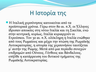 Η Ιστορία της
Η Ιταλική χερσόνησος κατοικείται από τα
 προϊστορικά χρόνια. Γύρω στον 8ο αι. π.Χ. οι Έλληνες
 ίδρυσαν αποικίες στη νότιο Ιταλία και τη Σικελία, ενώ
 στην κεντρική, κυρίως, Ιταλία κυριαρχούν οι
 Ετρούσκοι. Τον 3ο αι. π.Χ. ολόκληρη η Ιταλία ενώθηκε
 από τους Ρωμαίους και μέχρι την πτώση της Ρωμαϊκής
 Αυτοκρατορίας, η ιστορία της χερσονήσου ταυτίζεται
 μ’ αυτήν της Ρώμης. Μετά από μια περίοδο συνεχών
 επιδρομών από Ούνους, Γότθους και Βάνδαλους,
 επήλθε η κατάρρευση του δυτικού τμήματος της
 Ρωμαϊκής Αυτοκρατορίας.
 