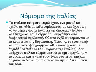 Νόμισμα της Ιταλίας
Τα ιταλικά κέρματα ευρώ έχουν ένα μοναδικό
 σχέδιο σε κάθε μονάδα νομίσματος, αν και έχουν ως
 κοινό θέμα γνωστά έργα τέχνης διάσημων Ιταλών
 καλλιτεχνών. Κάθε κέρμα δημιουργήθηκε από
 διαφορετικό σχεδιαστή. Όλα τα σχέδια κοσμούνται με
 τα 12 αστέρια της Ευρωπαϊκής Ένωσης, το έτος κοπής
 και τα ανάγλυφα γράμματα «RI» που σημαίνουν
 Repubblica Italiana (Δημοκρατία της Ιταλίας). Δεν
 υπάρχουν ιταλικά κέρματα ευρώ με ημερομηνία πριν
 το 2002, αν και η κοπή τους έγινε νωρίτερα, μια και
 άρχισαν να διανέμονται στο κοινό την 1η Δεκεμβρίου
 του 2001.
 