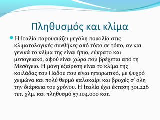 Πληθυσμός και κλίμα
Η Ιταλία παρουσιάζει μεγάλη ποικιλία στις
 κλιματολογικές συνθήκες από τόπο σε τόπο, αν και
 γενικά το κλίμα της είναι ήπιο, εύκρατο και
 μεσογειακό, αφού είναι χώρα που βρέχεται από τη
 Μεσόγειο. Η μόνη εξαίρεση είναι το κλίμα της
 κοιλάδας του Πάδου που είναι ηπειρωτικό, με ψυχρό
 χειμώνα και πολύ θερμό καλοκαίρι και βροχές σ' όλη
 την διάρκεια του χρόνου. Η Ιταλία έχει έκταση 301.226
 τετ. χλμ. και πληθυσμό 57.104.000 κατ.
 