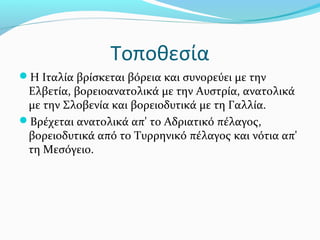 Τοποθεσία
Η Ιταλία βρίσκεται βόρεια και συνορεύει με την
 Ελβετία, βορειοανατολικά με την Αυστρία, ανατολικά
 με την Σλοβενία και βορειοδυτικά με τη Γαλλία.
Βρέχεται ανατολικά απ' το Αδριατικό πέλαγος,
 βορειοδυτικά από το Τυρρηνικό πέλαγος και νότια απ'
 τη Μεσόγειο.
 