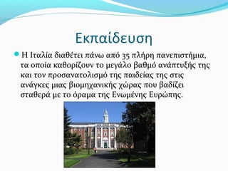 Εκπαίδευση
Η Ιταλία διαθέτει πάνω από 35 πλήρη πανεπιστήμια,
 τα οποία καθορίζουν το μεγάλο βαθμό ανάπτυξής της
 και τον προσανατολισμό της παιδείας της στις
 ανάγκες μιας βιομηχανικής χώρας που βαδίζει
 σταθερά με το όραμα της Ενωμένης Ευρώπης.
 