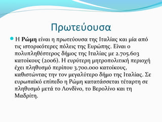 Πρωτεύουσα
Η Ρώμη είναι η πρωτεύουσα της Ιταλίας και μία από
 τις ιστορικότερες πόλεις της Ευρώπης. Είναι ο
 πολυπληθέστερος δήμος της Ιταλίας με 2.705.603
 κατοίκους (2006). Η ευρύτερη μητροπολιτική περιοχή
 έχει πληθυσμό περίπου 3.700.000 κατοίκους,
 καθιστώντας την τον μεγαλύτερο δήμο της Ιταλίας. Σε
 ευρωπαϊκό επίπεδο η Ρώμη κατατάσσεται τέταρτη σε
 πληθυσμό μετά το Λονδίνο, το Βερολίνο και τη
 Μαδρίτη.
 