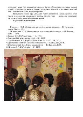 дорослим і дітям їхні цінності та інтереси. Батьки обговорюють з дітьми казкові
 історії, осмислюють життєві уроки, проводять паралелі з реальним життям.І
 тоді з'являються казки, написані учнями.
       Здобуваючи знання про Світ, діти стають активними і діяльнісними, вони
 разом з дорослими вивільняють творчу енергію уяви — сили, яка допомагає
 людям конструктивно змінити своє життя.
       Науково-методична база


    1. Митник О.Я. Як навчити дитину мистецтва мислення. — К.: Початкова
  школа, 2006. — 102 с.
    2.К р и в ц о в а С .В . Навыки жизни: в согласии с собой и миром. — М.: Генезис,
  2002. — 129 с.
3.Волков К.М. Сім'я сьогодні. — К., 1985.
4.Лаврова О.О. Мікроклімат сім'ї. — К., 1985.
5.Стельмахович М.Г. Народна педагогіка. — К.: Рад. шк., 1985.
6.Сухомлинський В.О. Батьківська педагогіка.— К.: Рад. шк., 1978.
7.Сухомлинський В.О. Серце віддаю дітям. — К.: Рад. шк., 1977.
8. Шмаков С.А. Сім'я і двір. — К., 1985.
 