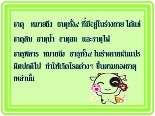 ธาตุ หมายถึง ธาตุทง๔ ที่มีอยู่ในร่างกาย ได้แก่
                    ั้
ธาตุดน ธาตุนา ธาตุลม และธาตุไฟ
     ิ      ้
ธาตุพการ หมายถึง ธาตุทง๔ ในร่างกายผันแปร
       ิ                 ั้
ผิดปกติไป ทาให้เกิดโรคต่างๆ ขึ้นตามกองธาตุ
เหล่านัน ้
 