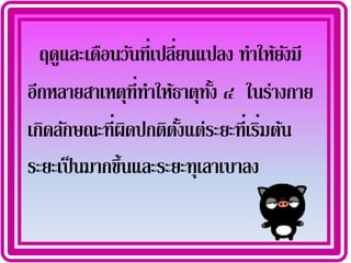 ฤดูและเดือนวันที่เปลียนแปลง ทาให้ยงมี
                       ่             ั
อีกหลายสาเหตุท่ีทาให้ธาตุทง ๔ ในร่างกาย
                            ้ั
เกิดลักษณะที่ผดปกติตงแต่ระยะที่เริมต้น
               ิ         ั้       ่
ระยะเป็ นมากขึ้นและระยะทุเลาเบาลง
 