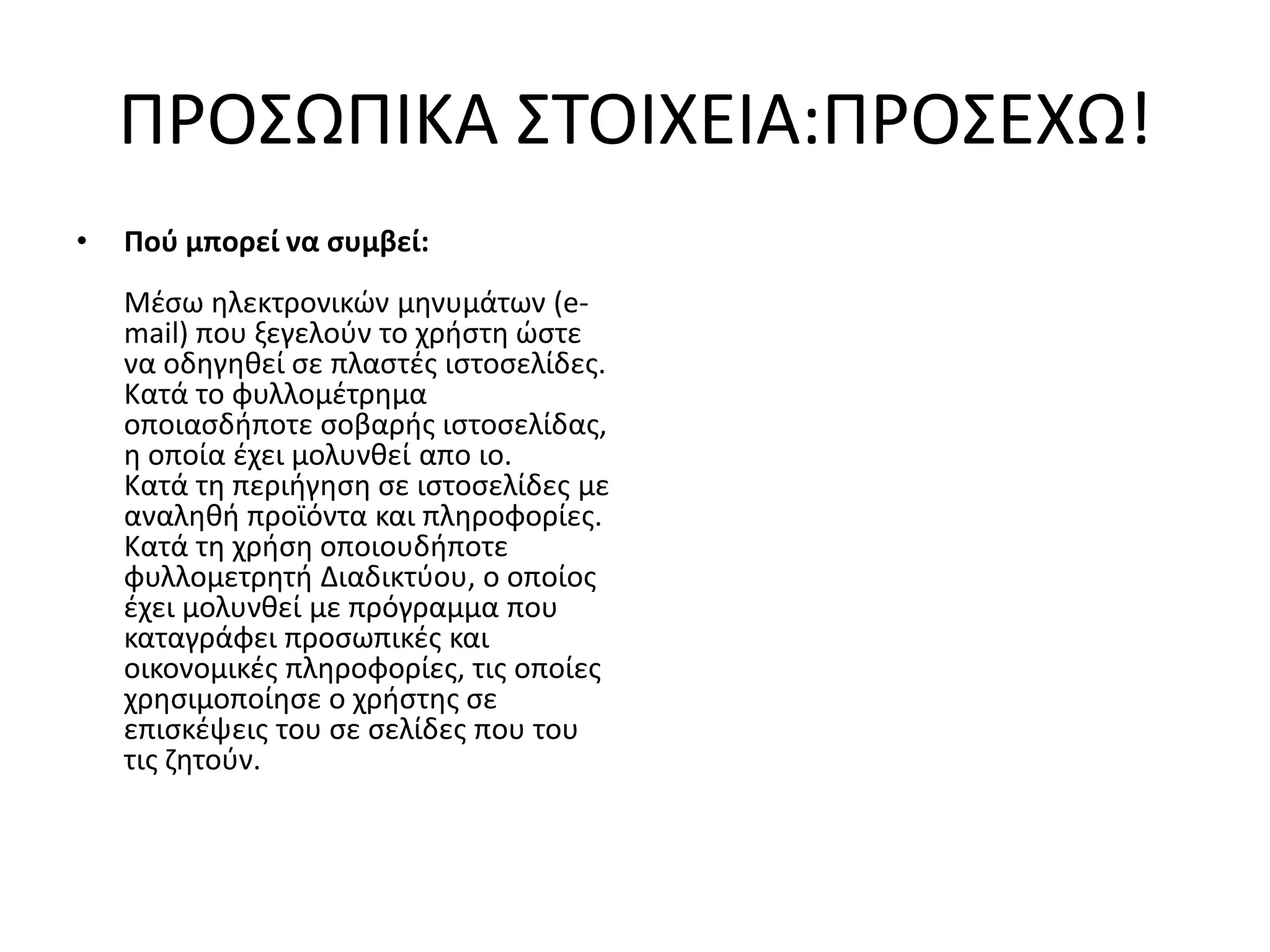 ΠΡΟ΢ΩΠΙΚΑ ΢ΣΟΙΧΕΙΑ:ΠΡΟ΢ΕΧΩ!
•   Πού μπορεί να ςυμβεί:
    Μζςω θλεκτρονικϊν μθνυμάτων (e-
    mail) που ξεγελοφν το χριςτθ ϊςτε
    να οδθγθκεί ςε πλαςτζσ ιςτοςελίδεσ.
    Κατά το φυλλομζτρθμα
    οποιαςδιποτε ςοβαρισ ιςτοςελίδασ,
    θ οποία ζχει μολυνκεί απο ιο.
    Κατά τθ περιιγθςθ ςε ιςτοςελίδεσ με
    αναλθκι προϊόντα και πλθροφορίεσ.
    Κατά τθ χριςθ οποιουδιποτε
    φυλλομετρθτι Διαδικτφου, ο οποίοσ
    ζχει μολυνκεί με πρόγραμμα που
    καταγράφει προςωπικζσ και
    οικονομικζσ πλθροφορίεσ, τισ οποίεσ
    χρθςιμοποίθςε ο χριςτθσ ςε
    επιςκζψεισ του ςε ςελίδεσ που του
    τισ ηθτοφν.
 