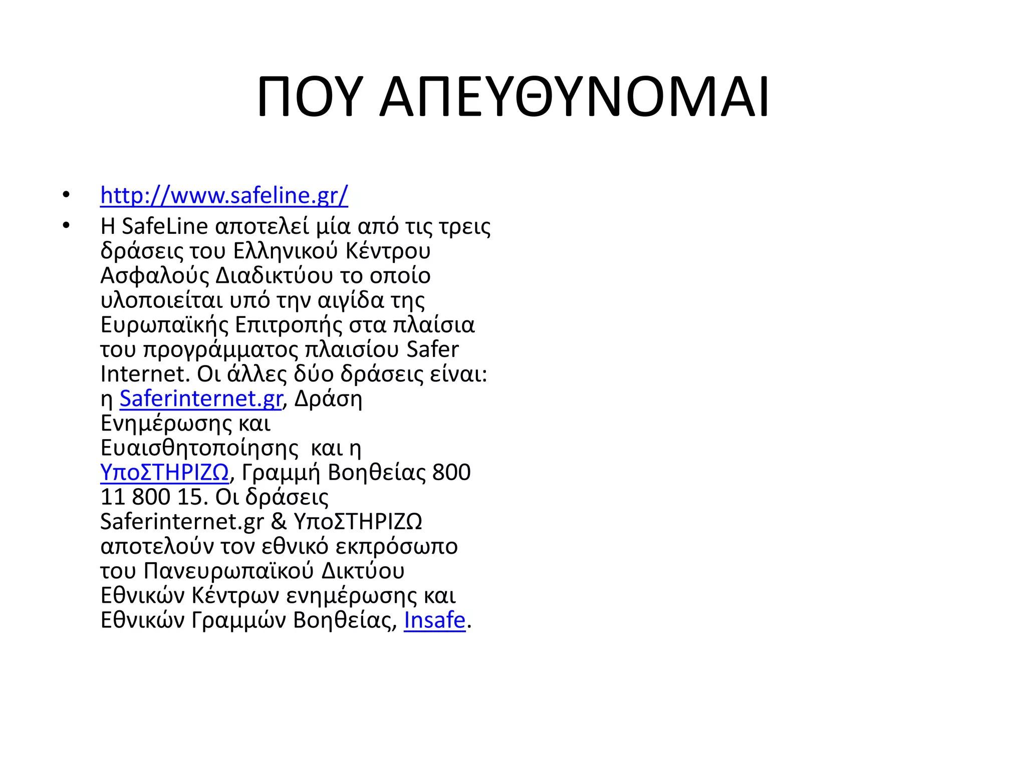 ΠΟΤ ΑΠΕΤΘΤΝΟΜΑΙ
•   http://www.safeline.gr/
•   Η SafeLine αποτελεί μία από τισ τρεισ
    δράςεισ του Ελλθνικοφ Κζντρου
    Αςφαλοφσ Διαδικτφου το οποίο
    υλοποιείται υπό τθν αιγίδα τθσ
    Ευρωπαϊκισ Επιτροπισ ςτα πλαίςια
    του προγράμματοσ πλαιςίου Safer
    Internet. Οι άλλεσ δφο δράςεισ είναι:
    θ Saferinternet.gr, Δράςθ
    Ενθμζρωςθσ και
    Ευαιςκθτοποίθςθσ και θ
    Τπο΢ΣΗΡΙΖΩ, Γραμμι Βοθκείασ 800
    11 800 15. Οι δράςεισ
    Saferinternet.gr & Τπο΢ΣΗΡΙΖΩ
    αποτελοφν τον εκνικό εκπρόςωπο
    του Πανευρωπαϊκοφ Δικτφου
    Εκνικϊν Κζντρων ενθμζρωςθσ και
    Εκνικϊν Γραμμϊν Βοθκείασ, Insafe.
 