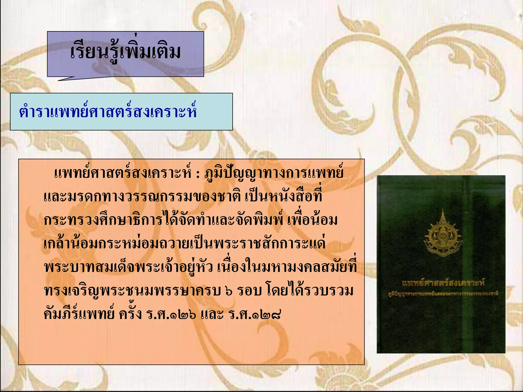 เรียนรู้ เพิมเติม
                   ่

ตาราแพทย์ ศาสตร์ สงเคราะห์

     แพทย์ ศาสตร์ สงเคราะห์ : ภูมิปัญญาทางการแพทย์
   และมรดกทางวรรณกรรมของชาติ เป็ นหนังสื อที่
   กระทรวงศึกษาธิการได้ จัดทาและจัดพิมพ์ เพือน้ อม
                                             ่
   เกล้ าน้ อมกระหม่ อมถวายเป็ นพระราชสั กการะแด่
   พระบาทสมเด็จพระเจ้ าอยู่หัว เนื่องในมหามงคลสมัยที่
   ทรงเจริญพระชนมพรรษาครบ ๖ รอบ โดยได้ รวบรวม
   คัมภีร์แพทย์ ครั้ง ร.ศ.๑๒๖ และ ร.ศ.๑๒๘
 