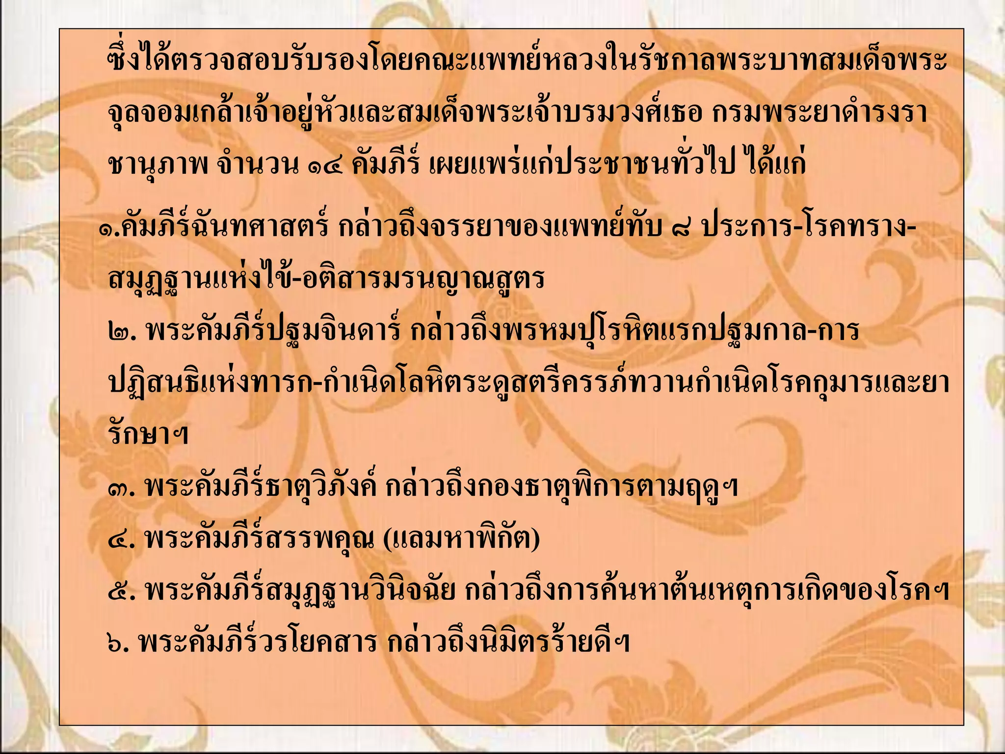 ซึ่งได้ ตรวจสอบรับรองโดยคณะแพทย์ หลวงในรัชกาลพระบาทสมเด็จพระ
 จุลจอมเกล้ าเจ้ าอยู่หัวและสมเด็จพระเจ้ าบรมวงศ์ เธอ กรมพระยาดารงรา
 ชานุภาพ จานวน ๑๔ คัมภีร์ เผยแพร่ แก่ ประชาชนทัวไป ได้ แก่
                                                    ่
๑.คัมภีร์ฉันทศาสตร์ กล่ าวถึงจรรยาของแพทย์ ทับ ๘ ประการ-โรคทราง-
 สมุฏฐานแห่ งไข้ -อติสารมรนญาณสู ตร
 ๒. พระคัมภีร์ปฐมจินดาร์ กล่ าวถึงพรหมปุโรหิตแรกปฐมกาล-การ
 ปฏิสนธิแห่ งทารก-กาเนิดโลหิตระดูสตรีครรภ์ ทวานกาเนิดโรคกุมารและยา
 รักษาฯ
 ๓. พระคัมภีร์ธาตุวภังค์ กล่ าวถึงกองธาตุพการตามฤดูฯ
                       ิ                    ิ
 ๔. พระคัมภีร์สรรพคุณ (แลมหาพิกต)   ั
 ๕. พระคัมภีร์สมุฏฐานวินิจฉัย กล่ าวถึงการค้ นหาต้ นเหตุการเกิดของโรคฯ
 ๖. พระคัมภีร์วรโยคสาร กล่ าวถึงนิมิตรร้ ายดีฯ
 