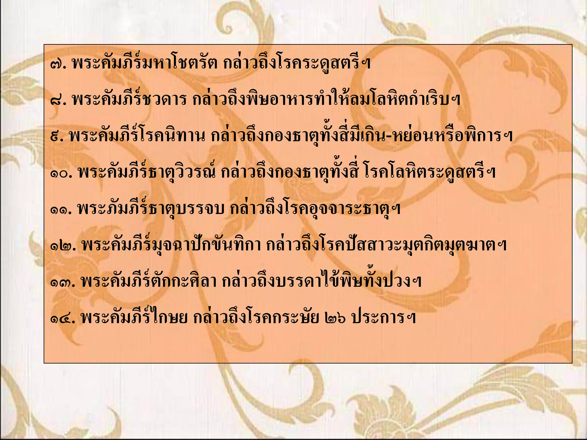 ๗. พระคัมภีร์มหาโชตรัต กล่ าวถึงโรคระดูสตรีฯ
๘. พระคัมภีร์ชวดาร กล่ าวถึงพิษอาหารทาให้ ลมโลหิตกาเริบฯ
๙. พระคัมภีร์โรคนิทาน กล่ าวถึงกองธาตุท้งสี่ มเี กิน-หย่ อนหรือพิการฯ
                                         ั
๑๐. พระคัมภีร์ธาตุววรณ์ กล่ าวถึงกองธาตุท้งสี่ โรคโลหิตระดูสตรีฯ
                   ิ                       ั
๑๑. พระภัมภีร์ธาตุบรรจบ กล่ าวถึงโรคอุจจาระธาตุฯ
๑๒. พระคัมภีร์มุจฉาปักขันทิกา กล่ าวถึงโรคปัสสาวะมุตกิตมุตฆาตฯ
๑๓. พระคัมภีร์ตักกะศิลา กล่ าวถึงบรรดาไข้ พษทั้งปวงฯ
                                             ิ
๑๔. พระคัมภีร์ไกษย กล่ าวถึงโรคกระษัย ๒๖ ประการฯ
 
