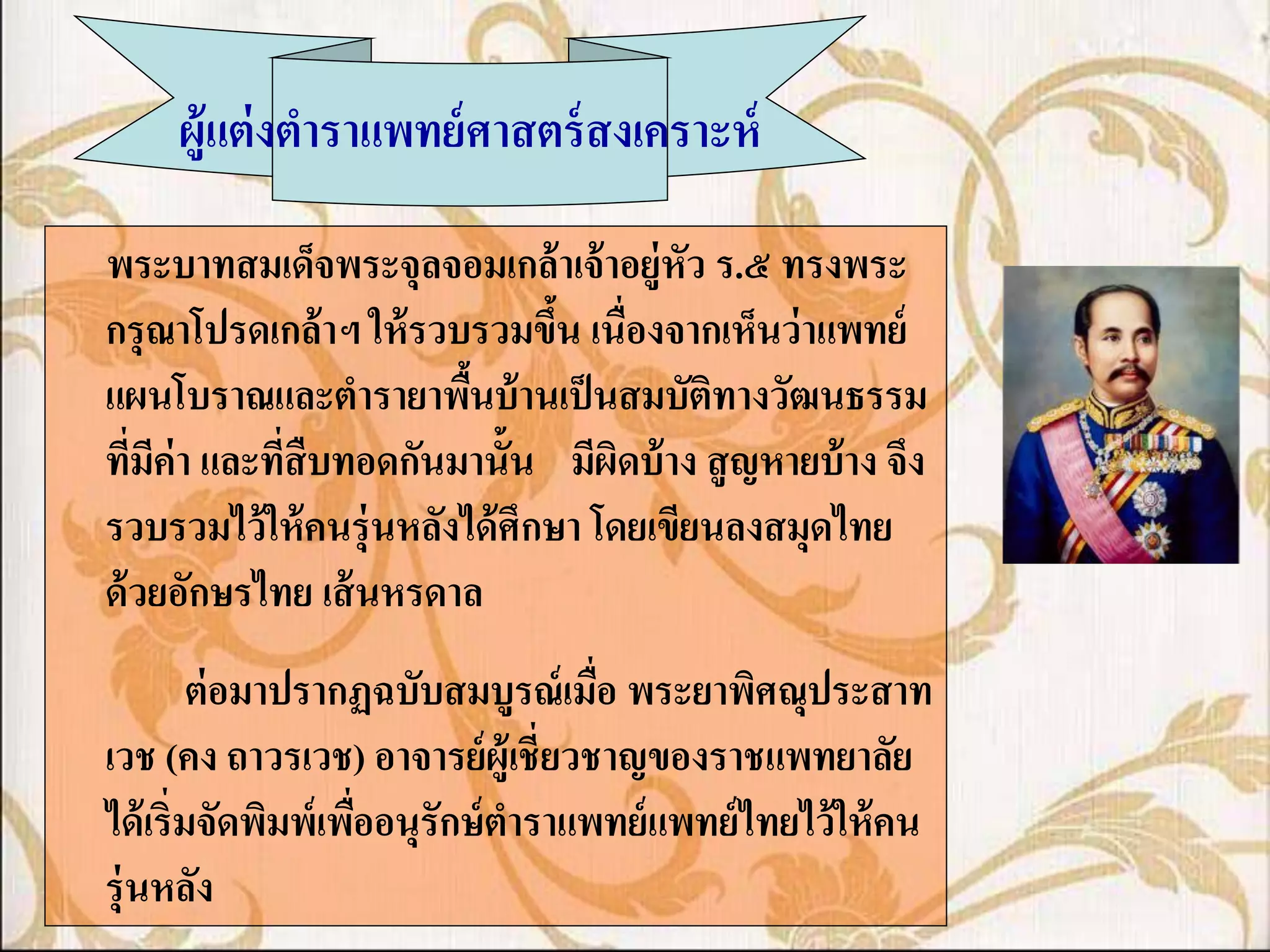 ผู้แต่ งตาราแพทย์ ศาสตร์ สงเคราะห์

พระบาทสมเด็จพระจุลจอมเกล้ าเจ้ าอยู่หัว ร.๕ ทรงพระ
กรุ ณาโปรดเกล้ าฯ ให้ รวบรวมขึน เนื่องจากเห็นว่ าแพทย์
                                 ้
แผนโบราณและตารายาพืนบ้ านเป็ นสมบัติทางวัฒนธรรม
                          ้
ทีมค่า และทีสืบทอดกันมานั้น มีผดบ้ าง สู ญหายบ้ าง จึง
   ่ ี      ่                        ิ
รวบรวมไว้ ให้ คนรุ่ นหลังได้ ศึกษา โดยเขียนลงสมุดไทย
ด้ วยอักษรไทย เส้ นหรดาล
         ต่ อมาปรากฏฉบับสมบูรณ์ เมือ พระยาพิศณุประสาท
                                    ่
เวช (คง ถาวรเวช) อาจารย์ ผ้ ูเชี่ยวชาญของราชแพทยาลัย
ได้ เริ่มจัดพิมพ์เพืออนุรักษ์ ตาราแพทย์ แพทย์ ไทยไว้ ให้ คน
                    ่
รุ่ นหลัง
 