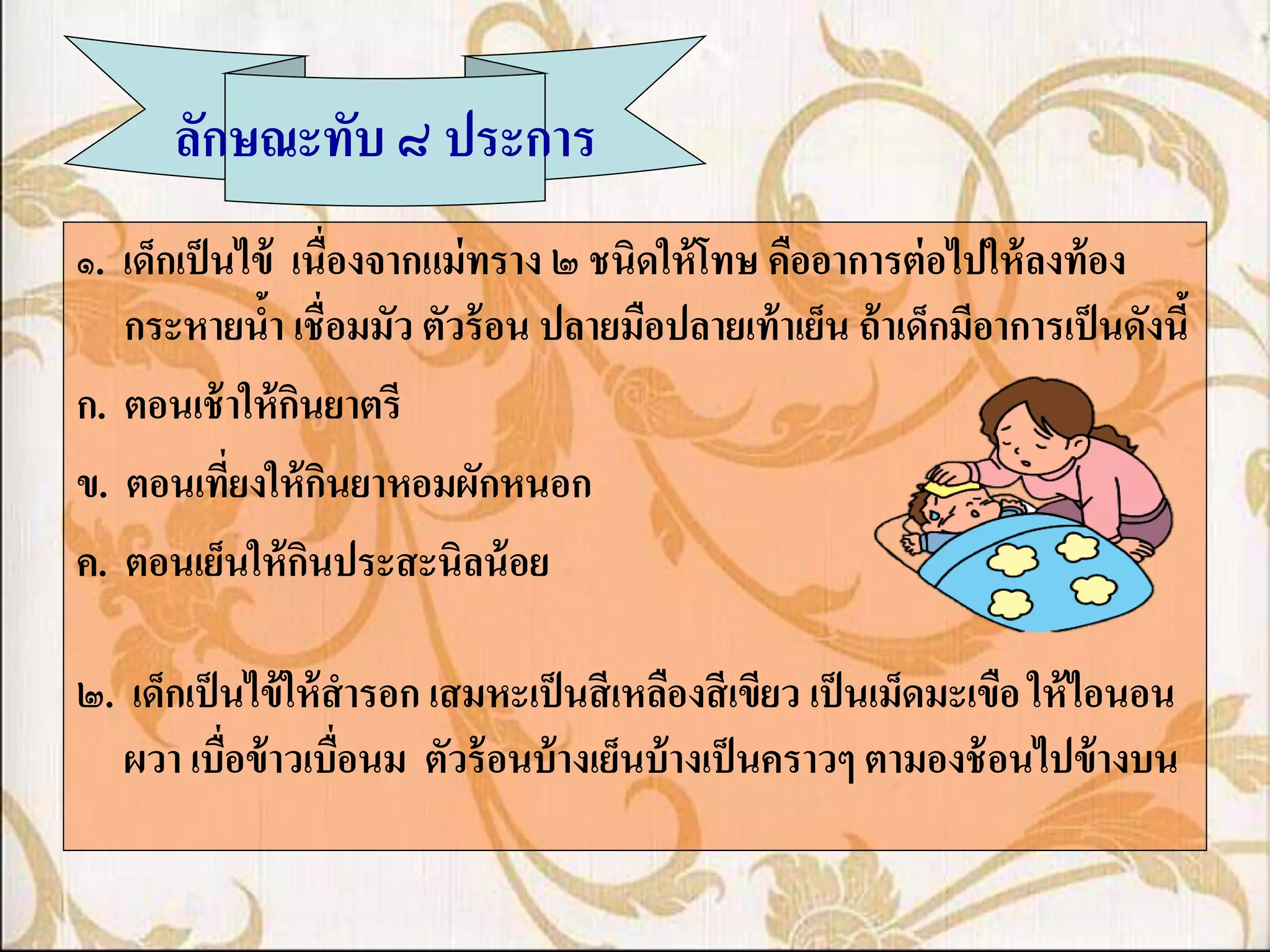 ลักษณะทับ ๘ ประการ
๑. เด็กเป็ นไข้ เนื่องจากแม่ ทราง ๒ ชนิดให้ โทษ คืออาการต่ อไปให้ ลงท้ อง
   กระหายน้า เชื่อมมัว ตัวร้ อน ปลายมือปลายเท้ าเย็น ถ้ าเด็กมีอาการเป็ นดังนี้
ก. ตอนเช้ าให้ กนยาตรี
                 ิ
ข. ตอนเทียงให้ กนยาหอมผักหนอก
            ่        ิ
ค. ตอนเย็นให้ กนประสะนิลน้ อย
                   ิ

๒. เด็กเป็ นไข้ ให้ สารอก เสมหะเป็ นสี เหลืองสี เขียว เป็ นเม็ดมะเขือ ให้ ไอนอน
   ผวา เบื่อข้ าวเบื่อนม ตัวร้ อนบ้ างเย็นบ้ างเป็ นคราวๆ ตามองช้ อนไปข้ างบน
 