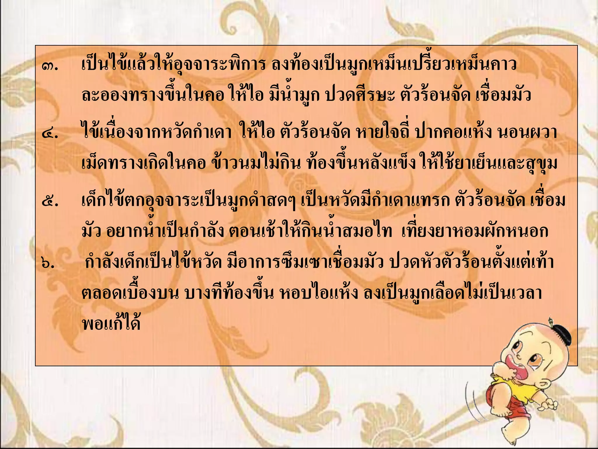 ๓. เป็ นไข้ แล้ วให้ อจจาระพิการ ลงท้ องเป็ นมูกเหม็นเปรี้ยวเหม็นคาว
                       ุ
   ละอองทรางขึนในคอ ให้ ไอ มีน้ามูก ปวดศีรษะ ตัวร้ อนจัด เชื่อมมัว
                     ้
๔. ไข้ เนื่องจากหวัดกาเดา ให้ ไอ ตัวร้ อนจัด หายใจถี่ ปากคอแห้ ง นอนผวา
   เม็ดทรางเกิดในคอ ข้ าวนมไม่ กน ท้ องขึนหลังแข็ง ให้ ใช้ ยาเย็นและสุ ขุม
                                   ิ         ้
๕. เด็กไข้ ตกอุจจาระเป็ นมูกดาสดๆ เป็ นหวัดมีกาเดาแทรก ตัวร้ อนจัด เชื่อม
   มัว อยากน้าเป็ นกาลัง ตอนเช้ าให้ กนน้าสมอไท เทียงยาหอมผักหนอก
                                       ิ              ่
๖. กาลังเด็กเป็ นไข้ หวัด มีอาการซึมเซาเชื่อมมัว ปวดหัวตัวร้ อนตั้งแต่ เท้ า
   ตลอดเบืองบน บางทีท้องขึน หอบไอแห้ ง ลงเป็ นมูกเลือดไม่ เป็ นเวลา
             ้                  ้
   พอแก้ได้
 