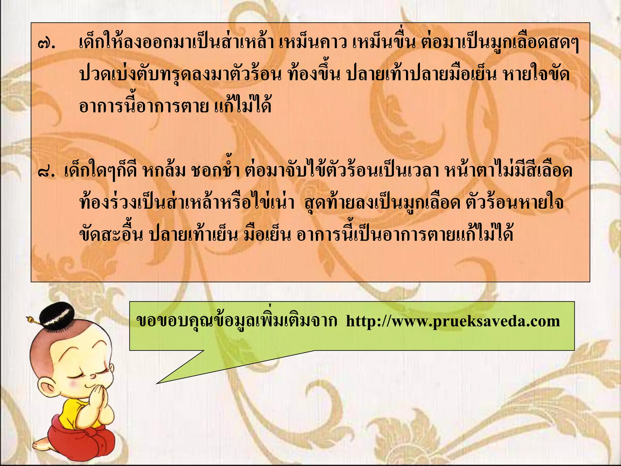 ๗. เด็กให้ ลงออกมาเป็ นส่ าเหล้ า เหม็นคาว เหม็นขืน ต่ อมาเป็ นมูกเลือดสดๆ
                                                  ่
   ปวดเบ่ งตับทรุ ดลงมาตัวร้ อน ท้ องขึน ปลายเท้ าปลายมือเย็น หายใจขัด
                                        ้
   อาการนีอาการตาย แก้ ไม่ ได้
            ้

๘. เด็กใดๆก็ดี หกล้ม ชอกช้า ต่ อมาจับไข้ ตัวร้ อนเป็ นเวลา หน้ าตาไม่ มีสีเลือด
     ท้ องร่ วงเป็ นส่ าเหล้ าหรือไข่ เน่ า สุ ดท้ ายลงเป็ นมูกเลือด ตัวร้ อนหายใจ
     ขัดสะอืน ปลายเท้ าเย็น มือเย็น อาการนีเ้ ป็ นอาการตายแก้ ไม่ ได้
              ้


               ขอขอบคุณข้ อมูลเพิมเติมจาก http://www.prueksaveda.com
                                 ่
 