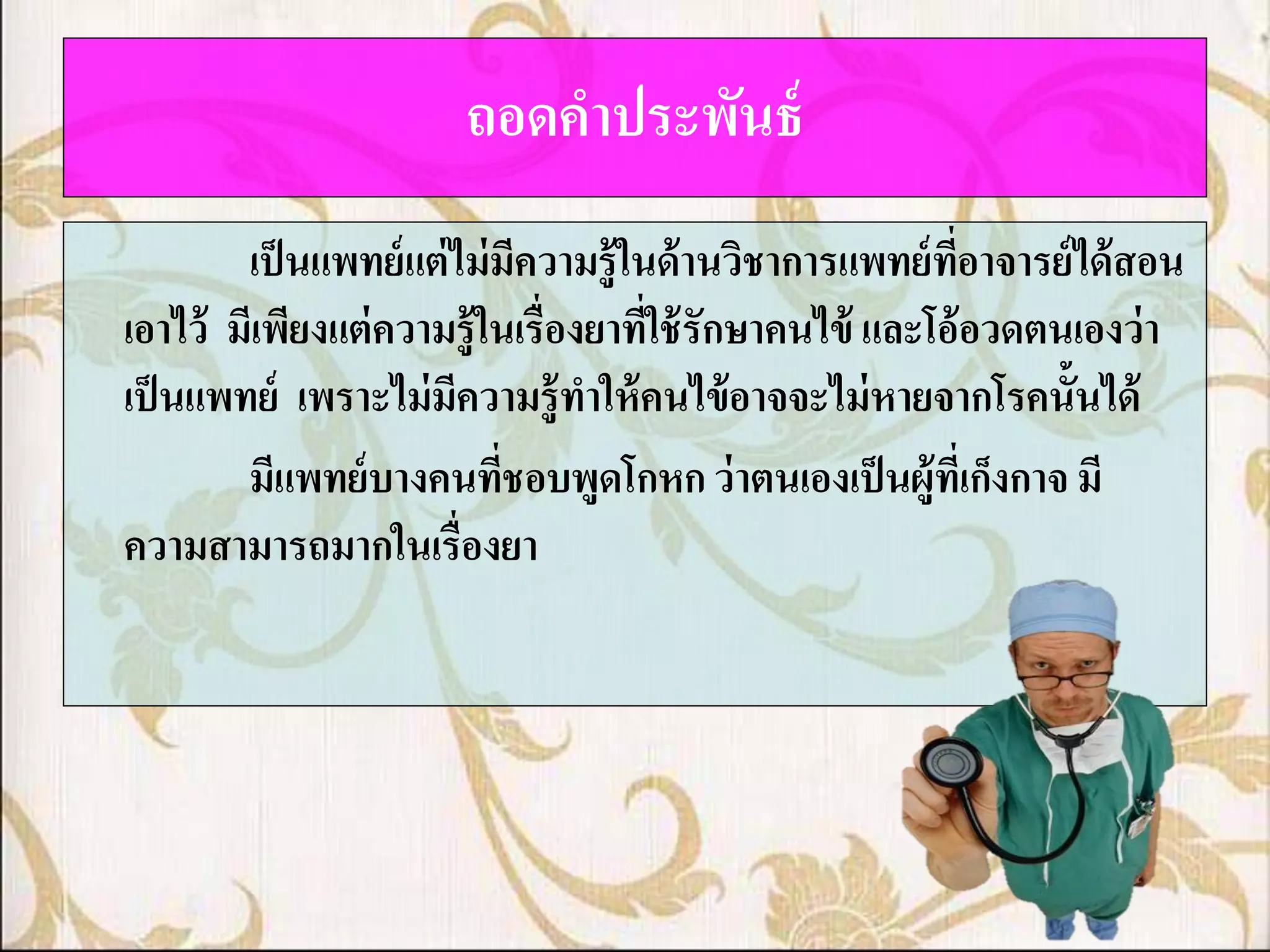 ถอดคาประพันธ์
        เป็ นแพทย์ แต่ ไม่ มีความรู้ในด้ านวิชาการแพทย์ ทอาจารย์ ได้ สอน
                                                         ี่
เอาไว้ มีเพียงแต่ ความรู้ในเรื่องยาทีใช้ รักษาคนไข้ และโอ้อวดตนเองว่ า
                                      ่
เป็ นแพทย์ เพราะไม่ มีความรู้ทาให้ คนไข้ อาจจะไม่ หายจากโรคนั้นได้
        มีแพทย์ บางคนทีชอบพูดโกหก ว่ าตนเองเป็ นผู้ทเี่ ก็งกาจ มี
                            ่
ความสามารถมากในเรื่องยา
 