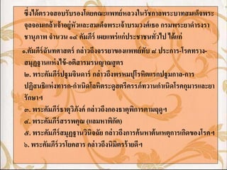 ซึ่งได้ ตรวจสอบรับรองโดยคณะแพทย์ หลวงในรัชกาลพระบาทสมเด็จพระ
 จุลจอมเกล้ าเจ้ าอยู่หัวและสมเด็จพระเจ้ าบรมวงศ์ เธอ กรมพระยาดารงรา
 ชานุภาพ จานวน ๑๔ คัมภีร์ เผยแพร่ แก่ ประชาชนทัวไป ได้ แก่
                                                    ่
๑.คัมภีร์ฉันทศาสตร์ กล่ าวถึงจรรยาของแพทย์ ทับ ๘ ประการ-โรคทราง-
 สมุฏฐานแห่ งไข้ -อติสารมรนญาณสู ตร
 ๒. พระคัมภีร์ปฐมจินดาร์ กล่ าวถึงพรหมปุโรหิตแรกปฐมกาล-การ
 ปฏิสนธิแห่ งทารก-กาเนิดโลหิตระดูสตรีครรภ์ ทวานกาเนิดโรคกุมารและยา
 รักษาฯ
 ๓. พระคัมภีร์ธาตุวภังค์ กล่ าวถึงกองธาตุพการตามฤดูฯ
                       ิ                    ิ
 ๔. พระคัมภีร์สรรพคุณ (แลมหาพิกต)   ั
 ๕. พระคัมภีร์สมุฏฐานวินิจฉัย กล่ าวถึงการค้ นหาต้ นเหตุการเกิดของโรคฯ
 ๖. พระคัมภีร์วรโยคสาร กล่ าวถึงนิมิตรร้ ายดีฯ
 