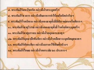 ๗. พระคัมภีร์มหาโชตรัต กล่ าวถึงโรคระดูสตรีฯ
๘. พระคัมภีร์ชวดาร กล่ าวถึงพิษอาหารทาให้ ลมโลหิตกาเริบฯ
๙. พระคัมภีร์โรคนิทาน กล่ าวถึงกองธาตุท้งสี่ มเี กิน-หย่ อนหรือพิการฯ
                                         ั
๑๐. พระคัมภีร์ธาตุววรณ์ กล่ าวถึงกองธาตุท้งสี่ โรคโลหิตระดูสตรีฯ
                   ิ                       ั
๑๑. พระภัมภีร์ธาตุบรรจบ กล่ าวถึงโรคอุจจาระธาตุฯ
๑๒. พระคัมภีร์มุจฉาปักขันทิกา กล่ าวถึงโรคปัสสาวะมุตกิตมุตฆาตฯ
๑๓. พระคัมภีร์ตักกะศิลา กล่ าวถึงบรรดาไข้ พษทั้งปวงฯ
                                             ิ
๑๔. พระคัมภีร์ไกษย กล่ าวถึงโรคกระษัย ๒๖ ประการฯ
 