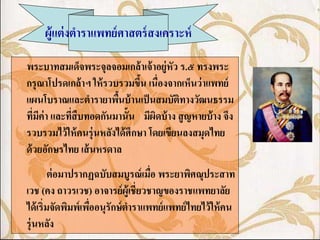 ผู้แต่ งตาราแพทย์ ศาสตร์ สงเคราะห์

พระบาทสมเด็จพระจุลจอมเกล้ าเจ้ าอยู่หัว ร.๕ ทรงพระ
กรุ ณาโปรดเกล้ าฯ ให้ รวบรวมขึน เนื่องจากเห็นว่ าแพทย์
                                 ้
แผนโบราณและตารายาพืนบ้ านเป็ นสมบัติทางวัฒนธรรม
                          ้
ทีมค่า และทีสืบทอดกันมานั้น มีผดบ้ าง สู ญหายบ้ าง จึง
   ่ ี      ่                        ิ
รวบรวมไว้ ให้ คนรุ่ นหลังได้ ศึกษา โดยเขียนลงสมุดไทย
ด้ วยอักษรไทย เส้ นหรดาล
         ต่ อมาปรากฏฉบับสมบูรณ์ เมือ พระยาพิศณุประสาท
                                    ่
เวช (คง ถาวรเวช) อาจารย์ ผ้ ูเชี่ยวชาญของราชแพทยาลัย
ได้ เริ่มจัดพิมพ์เพืออนุรักษ์ ตาราแพทย์ แพทย์ ไทยไว้ ให้ คน
                    ่
รุ่ นหลัง
 