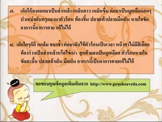 ๗. เด็กให้ ลงออกมาเป็ นส่ าเหล้ า เหม็นคาว เหม็นขืน ต่ อมาเป็ นมูกเลือดสดๆ
                                                  ่
   ปวดเบ่ งตับทรุ ดลงมาตัวร้ อน ท้ องขึน ปลายเท้ าปลายมือเย็น หายใจขัด
                                        ้
   อาการนีอาการตาย แก้ ไม่ ได้
            ้

๘. เด็กใดๆก็ดี หกล้ม ชอกช้า ต่ อมาจับไข้ ตัวร้ อนเป็ นเวลา หน้ าตาไม่ มีสีเลือด
     ท้ องร่ วงเป็ นส่ าเหล้ าหรือไข่ เน่ า สุ ดท้ ายลงเป็ นมูกเลือด ตัวร้ อนหายใจ
     ขัดสะอืน ปลายเท้ าเย็น มือเย็น อาการนีเ้ ป็ นอาการตายแก้ ไม่ ได้
              ้


               ขอขอบคุณข้ อมูลเพิมเติมจาก http://www.prueksaveda.com
                                 ่
 