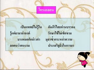โครงกลอน


           เป็ นแพทย์ ไม่ รู้ ใน คัมภีร์ไสยท่ านบรรจง
รู้ แต่ ยามาอ่ าองค์             รักษาไข้ ไม่ เข็ดขาม
         บางหมอก็กล่ าวคา มุสาซ้ากระหน่าความ
ยกตนว่ าตนงาม                    ประเสริฐยิงในการยา
                                            ่
 