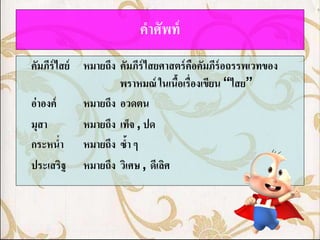 คาศัพท์
คัมภีร์ไสย์ หมายถึง คัมภีร์ไสยศาสตร์ คอคัมภีร์อถรรพเวทของ
                                      ื
                    พราหมณ์ ในเนือเรื่องเขียน “ไสย”
                                 ้
อ่าองค์     หมายถึง อวดตน
มุสา        หมายถึง เท็จ , ปด
กระหน่า หมายถึง ซ้า ๆ
ประเสริฐ หมายถึง วิเศษ , ดีเลิศ
 