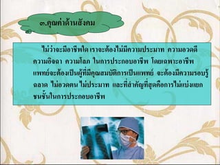 ๓.คุณค่ าด้ านสั งคม

   ไม่ ว่าจะมีอาชีพใด เราจะต้ องไม่ มีความประมาท ความอวดดี
ความอิจฉา ความโลภ ในการประกอบอาชีพ โดยเฉพาะอาชีพ
แพทย์ จะต้ องเป็ นผู้ทมีคุณสมบัตการเป็ นแพทย์ จะต้ องมีความรอบรู้
                      ี่        ิ
ฉลาด ไม่ อวดตน ไม่ ประมาท และทีสาคัญทีสุดคือการไม่ แบ่ งแยก
                                      ่     ่
ชนชั้นในการประกอบอาชีพ
 