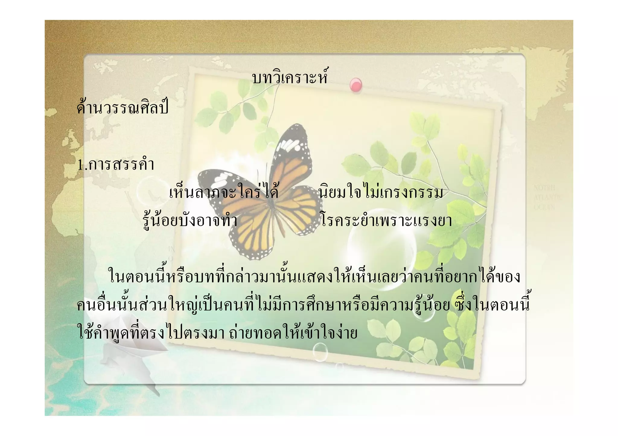 บทวิเคราะห
ดานวรรณศิลป

1.การสรรคํา
                เห็นลาภจะใครได     นิยมใจไมเกรงกรรม
          รูนอยบังอาจทํา           โรคระยําเพราะแรงยา

      ในตอนนี้หรือบทที่กลาวมานั้นแสดงใหเห็นเลยวาคนที่อยากไดของ
คนอื่นนั้นสวนใหญเปนคนที่ไมมีการศึกษาหรือมีความรูนอย ซึ่งในตอนนี้
ใชคําพูดที่ตรงไปตรงมา ถายทอดใหเขาใจงาย
 