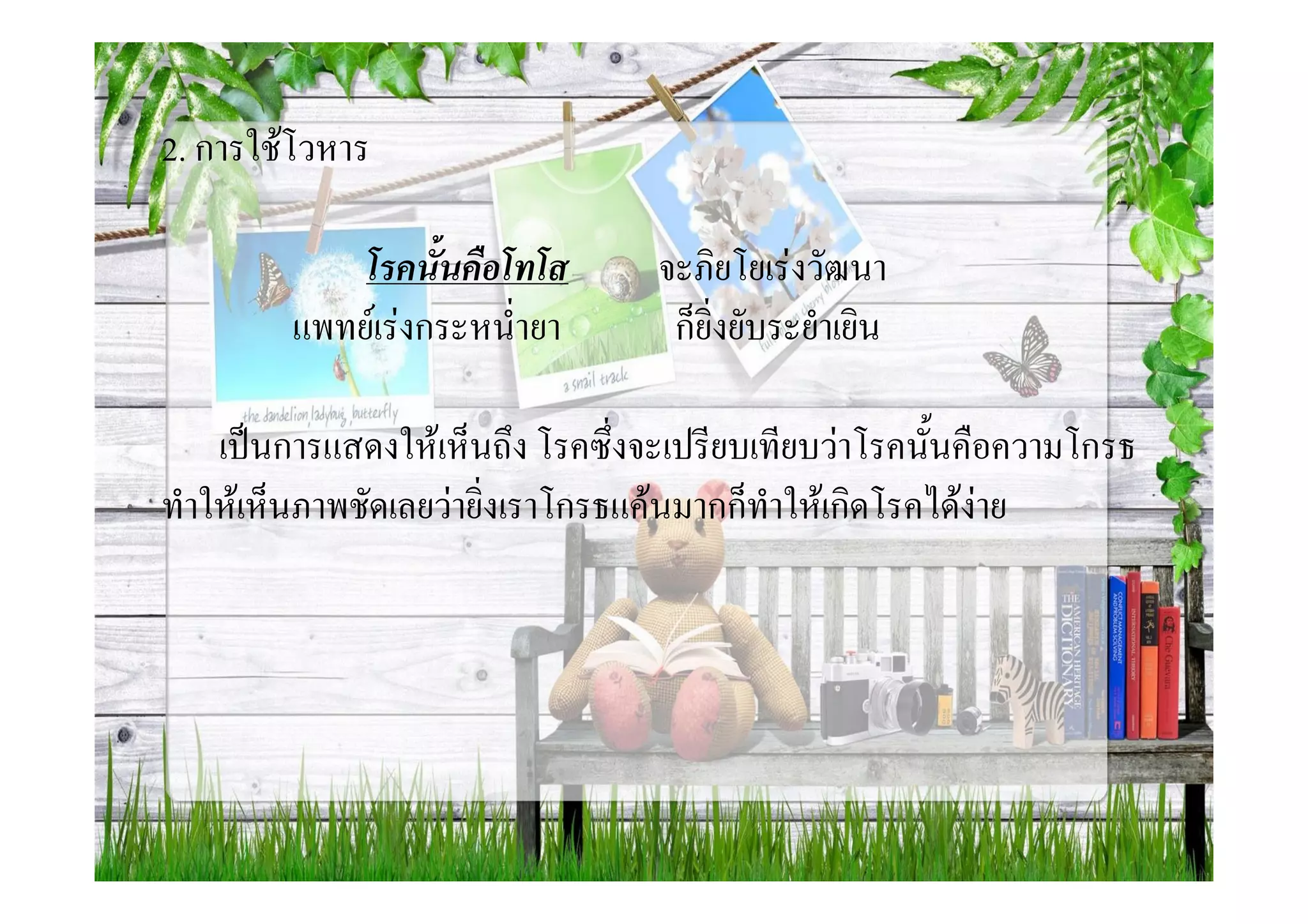 2. การใชโวหาร

            โรคนั้นคือโทโส        จะภิยโยเรงวัฒนา
        แพทยเรงกระหน่ํายา        ก็ยิ่งยับระยําเยิน

    เปนการแสดงใหเห็นถึง โรคซึ่งจะเปรียบเทียบวาโรคนั้นคือความโกรธ
ทําใหเห็นภาพชัดเลยวายิ่งเราโกรธแคนมากก็ทําใหเกิดโรคไดงาย
 