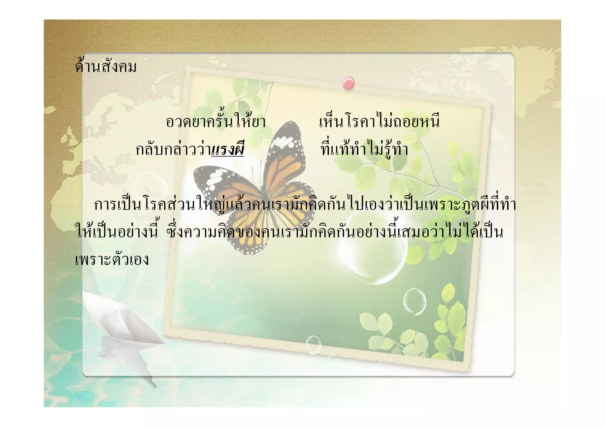 ดานสังคม

             อวดยาครั้นใหยา          เห็นโรคาไมถอยหนี
         กลับกลาววาแรงผี            ที่แททําไมรูทํา

   การเปนโรคสวนใหญแลวคนเรามักคิดกันไปเองวาเปนเพราะภูตผีที่ทํา
ใหเปนอยางนี้ ซึ่งความคิดของคนเรามักคิดกันอยางนี้เสมอวาไมไดเปน
เพราะตัวเอง
 