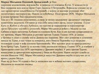 Марко Миљанов Поповић Дрекаловић је био
народни књижевник, војсковођа и војвода из племена Ќучи. У младости је
био перјаник код кнеза Црне Горе Данила I Петровића. Војводске ознаке му је
дао црногорски књазНикола Петровић, с којим се касније разишао због
политичких неспоразума. Након ослобођења Подгорице 1878, Марко Миљанов
је једно вријеме био градоначелник.
Тек се у 50. години описменио, а своју је позну књижевну дјелатност сматрао
животним задатком. Оставио је иза себе неколико дјела, попут радова Племе
Кучи и Живот и обичаји Арбанаса, но његово је најважније и најпознатије
дјело Примјери чојства и јунаштва. Марко Миљанов је рођен у Медуну од оца
Србина и мајке католичке Албанке из племена Кучи. Као и сви његови сународници из
тог времена, Марко Миљанов је ратовао против Турака. Године 1856. је дошао
у Цетиње и ушао у службу кнеза Данила као перјаник. Због свог јунаштва и успешних
напада на Турке, и као човек од поверења, кнез Никола Перовића га је наградио
положајем судије и вође племена Братоножића. Због његовог рада на присаједињењу
Куча Црној Гори, Турци су за његову главу расписали награду. Године 1874. је изабран у
Црногорски сенат (од 1879. претворено у Државно вијеће). У рату против Турске,
командовао је црногорским војницима у бици на Фундини. Након оштрог сукоба са
кнезом Николом 1882. Марко Миљанов је напустио Државно вијеће и одлучио да се
врати у родни Медун.
Иако му је било 50 година и био је неписмен као и већина његових сународника,
Миљанов се посветио писању.
 