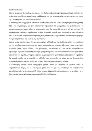 Συμπεράσματα

σε εθνικό επίπεδο.
Επίσης πρέπει να γίνεται διαρκής έλεγχος του βαθμού αξιοπιστίας της εφαρμογής με ανάλυση των
αιτίων των αποκλίσεων μεταξύ των προβλέψεων και των πραγματικών αποτελεσμάτων, με στόχο
την επανεκτίμηση και τον επανασχεδιασμό.
Η συγκεκριμένη εφαρμογή θα μπορούσε να επεκταθεί ανάλογα με τις απαιτήσεις του κάθε χρήστη.
Έτσι για παράδειγμα, με τον απαραίτητο εξοπλισμό θα μπορούσαν να μεταδίδονται σε
απομακρυσμένους δέκτες όλες οι πληροφορίες που θα υπολογίζονται στο κέντρο ελέγχου. Τα
πυροσβεστικά οχήματα, εξοπλισμένα με ένα τερματικό (mobile data terminal) θα μπορούν μέσω
του GSM δικτύου να μεταδίδουν τη θέσης τους στο κέντρο ελέγχου και να ανταλλάσσουν χρήσιμα
δεδομένα σχετικά με την εξέλιξη της πυρκαγιάς.
Επίσης με την υπολογιστική δύναμη που παρέχει η Cloud τεχνολογία δίνεται πλέον η δυνατότητα
για την τρισδιάστατη απεικόνιση των χαρακτηριστικών της καύσιμης ύλης που έχουν καταγραφεί
στο πεδίο (ύψος, μήκος, πλάτος, είδος βλάστησης, πυκνότητα κ.α.) κάτι που θα συνέβαλλε στη
δημιουργία τεχνικών οικοσυστημάτων με πραγματικές τιμές και γενικότερα στην φωτο-ρεαλιστική
απεικόνιση του περιβάλλοντος σε διάφορες κλίμακες. Με τη τρισδιάστατη οπτικοποίηση ο χρήστης
θα μπορεί εύκολα να αντιληφθεί την εξέλιξη μιας πυρκαγιάς στο χώρο και να δημιουργήσει
σενάρια διαχείρισης ακόμα και αν δεν κατέχει ιδιαίτερες επιστημονικές γνώσεις.
Η υλοποίηση τέτοιου τύπου εφαρμογών γίνεται πάντα με γνώμονα το μέλλον, ώστε το
Πυροσβεστικό Σώμα, με το διευρυμένο ρόλο του να έχει τη δυνατότητα να ανταποκριθεί
αποτελεσματικά στις προκλήσεις. Οι Cloud εφαρμογές μπορούν να αποτελέσουν το εργαλείο για τη
διοικητική οργανωτική και επιχειρησιακή εξέλιξη του Σώματος.




ΠΜΣ ΓΕΩΓΡΑΦΙΑ &ΕΦΑΡΜΟΣΜΕΝΗ ΓΕΩΠΛΗΡΟΦΟΡΙΚΗ                                                 105
 