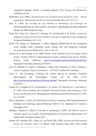 ΒΙΒΛΙΟΓΡΑΦΙΑ
     management planning: towards a conceptual approach. Forest Ecology and Management,
     158(2002), σ.41-50.
Kalabokidis, K.D. (2004). Automated forest fire and flood hazard protection system – disaster
     management: linking people and the environment, Geoinformatics, Vol 7, σ.14–17.
Käse, H. (1969). Ein Vorschlag für eine Methode zur Bestimmung und Vorhersage der
     Waldbrandgefährdung mit Hilfe komplexer Kennziffern. Abhandlungen des Meteorologischen
     Dienstes der DDR, Akademie Verlag.
Keane, R.E., Drury, S.A., Karau, E.C., Hessburg, PE. and Reynolds, K M. (2010). A method for
     mapping fire hazard and risk across multiple scales and its application in fire management.
     Ecological Modelling, σ.221: 2-18.
Keane, Ε.R., Burgan, R., Wagtendonk, J. (2001). Mapping wildland fuels for fire management
     across multiple scales: Integrating remote sensing. GIS. and biophysical modeling,
     International Journal of Wildland Fire, V.10, σ. 301-319
Lawson, B. D. and Armitage, O. B. (2008). Weather Guide Canadian Forest Fire Danger Rating
     System». Forestry, 65(4), 87, Natural Resources Canada, Canadian Forest Service, Northern
     Forestry      Centre.     Edmonton.    http://www.citeulike.org/group/10326/article/4422136.
     Ημερομηνία τελευταίας επίσκεψης, 01.04.2012.
Lezzi, D., Rafanell, R., Carrion, A., Blanquer, I., Badia, R.M., Hernandez, V. (2011). Enabling e-
     Science Computing: Projects and Initiatives – CCPI 2011, EuroPar 2011 workshops.
Lucas, C.: «On developing a historical fire weather data-set for Australia», Australian
     Meteorological      and      Oceanographic      Journal,    Vol.     60,    2010,     σ.1-14.
     http://www.bom.gov.au/amm/docs/2010/lucas_hres.pdf. Ημερομηνία τελευταίας επίσκεψης,
     01.04.2012.
Lunetta, R. S., Congalton, R. G., Fenstermaker, L. K., Jensen, J. R., McGwire, K. C. and Tinney, L.
     R. (1991). Remote Sensing and Geographic Information System Data Integration: Error
     Sources and Research Issues. Photogrammetric Engineering and Remote Sensing, Vol. 57(No.
     6), σ. 677-687.
Mell, P. and Grance, T. (2011). The NIST Definition of Cloud Computing, NIST National Institute of
     Standards and Technology, Special Publication 800-145, U.S. Department of Commerce,
     Σεπτέμβριος 2011.
Miranda, I., Monteiro Α., Martins V, Carvalho Α., and Borrego C. (2007). The 2003 fire season in
     Portugal: impacts on air quality. Seventh Symposium on Fire and Forest Meteorology, 23-25
     October 2007, Bar Harbor. Maine, USA.
Morton, D.C, Roessing, M.E., Camp, A.E. and Tyrrell, MX. (2003). Assessing the Environmental,
     Social, and Economic Impacts of Wildfire, GISF Research Paper 2001, Forest Health
ΠΜΣ ΓΕΩΓΡΑΦΙΑ &ΕΦΑΡΜΟΣΜΕΝΗ ΓΕΩΠΛΗΡΟΦΟΡΙΚΗ                                                      108
 