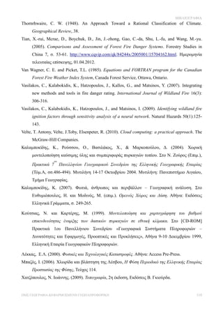 ΒΙΒΛΙΟΓΡΑΦΙΑ
Thornrhwaire, C. W. (1948). An Approach Toward a Rational Classification of Climate.
     Geographical Review, 38.
Tian, X.-rui, Mcrae, D., Boychuk, D., Jin, J.-zhong, Gao, C.-da, Shu, L.-fu, and Wang, M.-yu.
     (2005). Comparisons and Assessment of Forest Fire Danger Systems. Forestry Studies in
     China 7, σ. 53-61. http://www.cqvip.com/qk/84244x/2005001/15704162.html. Ημερομηνία
     τελευταίας επίσκεψης, 01.04.2012.
Van Wagner, C. E. and Picket, T.L. (1985). Equations and FORTRAN program for the Canadian
     Forest Fire Weather Index System, Canada Forest Service, Ottawa, Ontario.
Vasilakos, C., Kalabokidis, K., Hatzopoulos, J., Kallos, G., and Matsinos, Y. (2007). Integrating
     new methods and tools in fire danger rating. International Journal of Wildland Fire 16(3):
     306-316.
Vasilakos, C., Kalabokidis, K., Hatzopoulos, J., and Matsinos, I. (2009). Identifying wildland fire
     ignition factors through sensitivity analysis of a neural network. Natural Hazards 50(1):125-
     143.
Velte, T. Antony, Velte, J.Toby, Elsenpeter, R. (2010). Cloud computing: a practical approach. The
     McGraw-Hill Companies.
Καλαμποκίδης, Κ., Ρούσσου, Ο., Βασιλάκος, Χ., & Μαρκοπούλου, Δ. (2004). Χωρική
     μοντελοποίηση καύσιμης ύλης και συμπεριφοράς πυρκαγιών τοπίου. Στο Ν. Ζούρος (Επιμ.),
                  ου
     Πρακτικά 7        Πανελληνίου Γεωγραφικού Συνεδρίου της Ελληνικής Γεωγραφικής Εταιρίας
     (Τόμ.Α, σσ.486-494). Μυτιλήνη 14-17 Οκτωβρίου 2004. Μυτιλήνη: Πανεπιστήμιο Αιγαίου,
     Τμήμα Γεωγραφίας.
Καλαμποκίδης, Κ. (2007). Φωτιά, άνθρωπος και περιβάλλον – Γεωγραφική ανάλυση. Στο
     Ευθυμιόπουλος, Η. και Μοδινός, Μ. (επιμ.). Ορεινός Χώρος και Δάση. Αθήνα: Εκδόσεις
     Ελληνικά Γράμματα, σ. 249-265.

Κούτσιας, Ν. και Καρτέρης, Μ. (1999). Μοντελοποίηση και χαρτογράφηση του βαθμού
     επικινδυνότητας έναρξης των δασικών πυρκαγιών σε εθνική κλίμακα. Στο [CD-ROM]
     Πρακτικά 1ου Πανελλήνιου Συνεδρίου «Γεωγραφικά Συστήματα Πληροφοριών –
     Δυνατότητες και Εφαρμογές, Προοπτικές και Προκλήσεις», Αθήνα 9-10 Δεκεμβρίου 1999,
     Ελληνική Εταιρία Γεωγραφικών Πληροφοριών.

Λέκκας, Ε.Λ. (2000). Φυσικές και Τεχνολογικές Καταστροφές. Αθήνα: Access Pre-Press.
Μπαζός, Ι. (2006). Χλωρίδα και βλάστηση της Λέσβου, Η Φύση Περιοδικό της Ελληνικής Εταιρίας
     Προστασίας της Φύσης, Τεύχος 114.
Χατζόπουλος, Ν. Ιωάννης. (2009). Τοπογραφία, 2η έκδοση, Εκδόσεις Β. Γκιούρδα.


ΠΜΣ ΓΕΩΓΡΑΦΙΑ &ΕΦΑΡΜΟΣΜΕΝΗ ΓΕΩΠΛΗΡΟΦΟΡΙΚΗ                                                       110
 